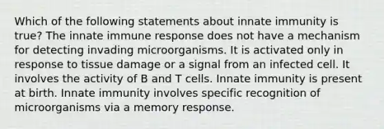 Which of the following statements about innate immunity is true? The innate immune response does not have a mechanism for detecting invading microorganisms. It is activated only in response to tissue damage or a signal from an infected cell. It involves the activity of B and T cells. Innate immunity is present at birth. Innate immunity involves specific recognition of microorganisms via a memory response.