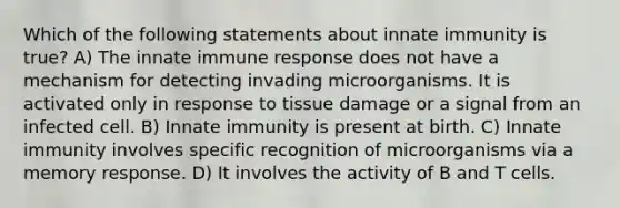 Which of the following statements about innate immunity is true? A) The innate immune response does not have a mechanism for detecting invading microorganisms. It is activated only in response to tissue damage or a signal from an infected cell. B) Innate immunity is present at birth. C) Innate immunity involves specific recognition of microorganisms via a memory response. D) It involves the activity of B and T cells.