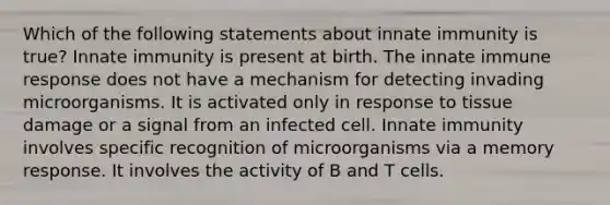 Which of the following statements about innate immunity is true? Innate immunity is present at birth. The innate immune response does not have a mechanism for detecting invading microorganisms. It is activated only in response to tissue damage or a signal from an infected cell. Innate immunity involves specific recognition of microorganisms via a memory response. It involves the activity of B and T cells.