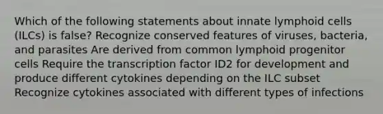 Which of the following statements about innate lymphoid cells (ILCs) is false? Recognize conserved features of viruses, bacteria, and parasites Are derived from common lymphoid progenitor cells Require the transcription factor ID2 for development and produce different cytokines depending on the ILC subset Recognize cytokines associated with different types of infections