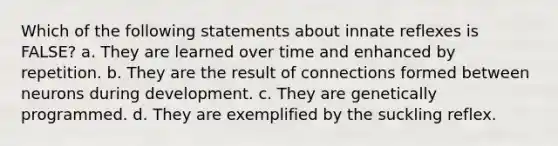 Which of the following statements about innate reflexes is FALSE? a. They are learned over time and enhanced by repetition. b. They are the result of connections formed between neurons during development. c. They are genetically programmed. d. They are exemplified by the suckling reflex.