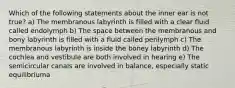 Which of the following statements about the inner ear is not true? a) The membranous labyrinth is filled with a clear fluid called endolymph b) The space between the membranous and bony labyrinth is filled with a fluid called perilymph c) The membranous labyrinth is inside the boney labyrinth d) The cochlea and vestibule are both involved in hearing e) The semicircular canals are involved in balance, especially static equilibriuma