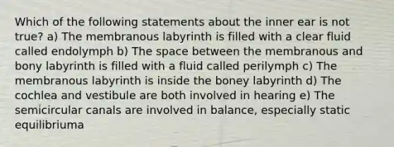 Which of the following statements about the inner ear is not true? a) The membranous labyrinth is filled with a clear fluid called endolymph b) The space between the membranous and bony labyrinth is filled with a fluid called perilymph c) The membranous labyrinth is inside the boney labyrinth d) The cochlea and vestibule are both involved in hearing e) The semicircular canals are involved in balance, especially static equilibriuma