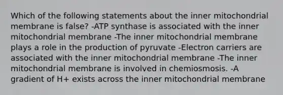 Which of the following statements about the inner mitochondrial membrane is false? -ATP synthase is associated with the inner mitochondrial membrane -The inner mitochondrial membrane plays a role in the production of pyruvate -Electron carriers are associated with the inner mitochondrial membrane -The inner mitochondrial membrane is involved in chemiosmosis. -A gradient of H+ exists across the inner mitochondrial membrane