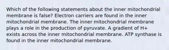 Which of the following statements about the inner mitochondrial membrane is false? Electron carriers are found in the inner mitochondrial membrane. The inner mitochondrial membrane plays a role in the production of pyruvate. A gradient of H+ exists across the inner mitochondrial membrane. ATP synthase is found in the inner mitochondrial membrane.