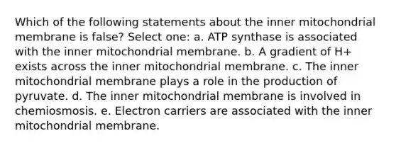 Which of the following statements about the inner mitochondrial membrane is false? Select one: a. ATP synthase is associated with the inner mitochondrial membrane. b. A gradient of H+ exists across the inner mitochondrial membrane. c. The inner mitochondrial membrane plays a role in the production of pyruvate. d. The inner mitochondrial membrane is involved in chemiosmosis. e. Electron carriers are associated with the inner mitochondrial membrane.