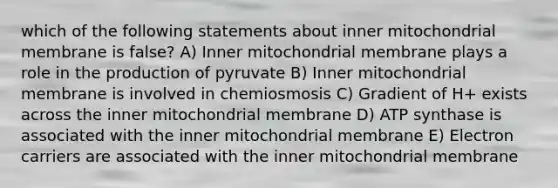 which of the following statements about inner mitochondrial membrane is false? A) Inner mitochondrial membrane plays a role in the production of pyruvate B) Inner mitochondrial membrane is involved in chemiosmosis C) Gradient of H+ exists across the inner mitochondrial membrane D) ATP synthase is associated with the inner mitochondrial membrane E) Electron carriers are associated with the inner mitochondrial membrane