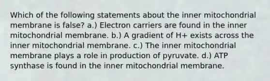 Which of the following statements about the inner mitochondrial membrane is false? a.) Electron carriers are found in the inner mitochondrial membrane. b.) A gradient of H+ exists across the inner mitochondrial membrane. c.) The inner mitochondrial membrane plays a role in production of pyruvate. d.) ATP synthase is found in the inner mitochondrial membrane.