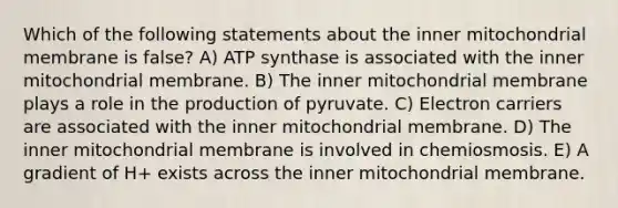 Which of the following statements about the inner mitochondrial membrane is false? A) ATP synthase is associated with the inner mitochondrial membrane. B) The inner mitochondrial membrane plays a role in the production of pyruvate. C) Electron carriers are associated with the inner mitochondrial membrane. D) The inner mitochondrial membrane is involved in chemiosmosis. E) A gradient of H+ exists across the inner mitochondrial membrane.