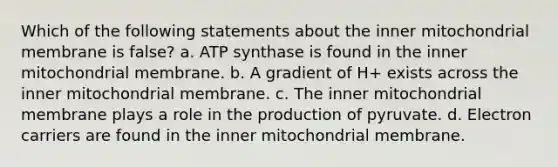 Which of the following statements about the inner mitochondrial membrane is false? a. ATP synthase is found in the inner mitochondrial membrane. b. A gradient of H+ exists across the inner mitochondrial membrane. c. The inner mitochondrial membrane plays a role in the production of pyruvate. d. Electron carriers are found in the inner mitochondrial membrane.