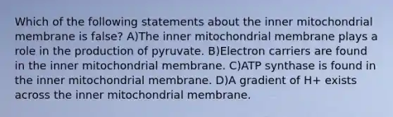 Which of the following statements about the inner mitochondrial membrane is false? A)The inner mitochondrial membrane plays a role in the production of pyruvate. B)Electron carriers are found in the inner mitochondrial membrane. C)ATP synthase is found in the inner mitochondrial membrane. D)A gradient of H + exists across the inner mitochondrial membrane.