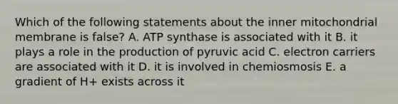 Which of the following statements about the inner mitochondrial membrane is false? A. ATP synthase is associated with it B. it plays a role in the production of pyruvic acid C. electron carriers are associated with it D. it is involved in chemiosmosis E. a gradient of H+ exists across it