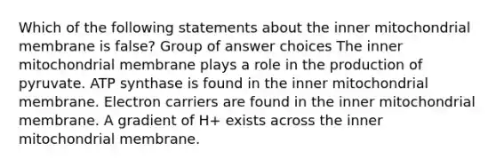 Which of the following statements about the inner mitochondrial membrane is false? Group of answer choices The inner mitochondrial membrane plays a role in the production of pyruvate. ATP synthase is found in the inner mitochondrial membrane. Electron carriers are found in the inner mitochondrial membrane. A gradient of H+ exists across the inner mitochondrial membrane.