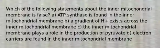 Which of the following statements about the inner mitochondrial membrane is false? a) ATP synthase is found in the inner mitochondrial membrane b) a gradient of H+ exists across the inner mitochondrial membrane c) the inner mitochondrial membrane plays a role in the production of pyruvate d) electron carriers are found in the inner mitochondrial membrane