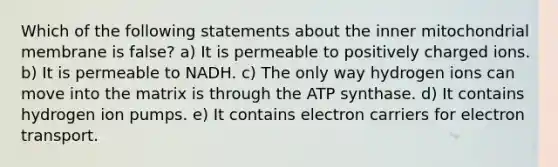 Which of the following statements about the inner mitochondrial membrane is false? a) It is permeable to positively charged ions. b) It is permeable to NADH. c) The only way hydrogen ions can move into the matrix is through the ATP synthase. d) It contains hydrogen ion pumps. e) It contains electron carriers for electron transport.