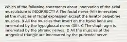 Which of the following statements about innervation of the axial musculature is INCORRECT? A The facial nerve (VII) innervates all the muscles of facial expression except the levator palpebrae muscles. B All the muscles that insert on the hyoid bone are innervated by the hypoglossal nerve (XII). C The diaphragm is innervated by the phrenic nerves. D All the muscles of the urogenital triangle are innervated by the pudendal nerve.