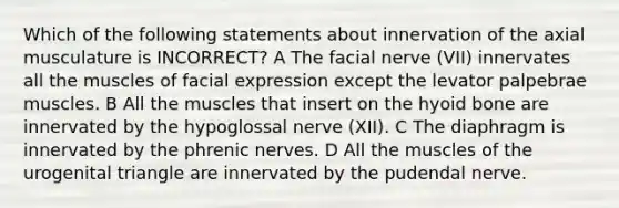 Which of the following statements about innervation of the axial musculature is INCORRECT? A The facial nerve (VII) innervates all the muscles of facial expression except the levator palpebrae muscles. B All the muscles that insert on the hyoid bone are innervated by the hypoglossal nerve (XII). C The diaphragm is innervated by the phrenic nerves. D All the muscles of the urogenital triangle are innervated by the pudendal nerve.