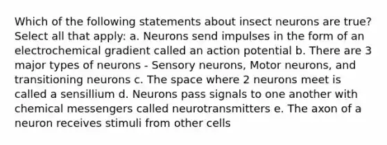 Which of the following statements about insect neurons are true? Select all that apply: a. Neurons send impulses in the form of an electrochemical gradient called an action potential b. There are 3 major types of neurons - Sensory neurons, Motor neurons, and transitioning neurons c. The space where 2 neurons meet is called a sensillium d. Neurons pass signals to one another with chemical messengers called neurotransmitters e. The axon of a neuron receives stimuli from other cells