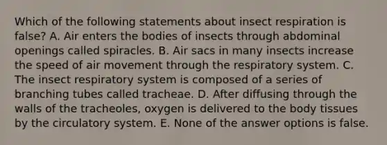 Which of the following statements about insect respiration is false? A. Air enters the bodies of insects through abdominal openings called spiracles. B. Air sacs in many insects increase the speed of air movement through the respiratory system. C. The insect respiratory system is composed of a series of branching tubes called tracheae. D. After diffusing through the walls of the tracheoles, oxygen is delivered to the body tissues by the circulatory system. E. None of the answer options is false.