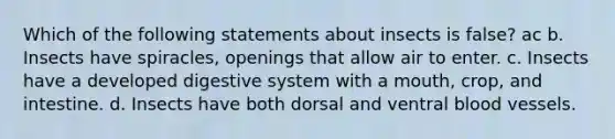 Which of the following statements about insects is false? ac b. Insects have spiracles, openings that allow air to enter. c. Insects have a developed digestive system with a mouth, crop, and intestine. d. Insects have both dorsal and ventral <a href='https://www.questionai.com/knowledge/kZJ3mNKN7P-blood-vessels' class='anchor-knowledge'>blood vessels</a>.