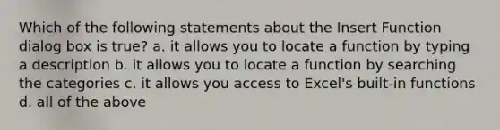 Which of the following statements about the Insert Function dialog box is true? a. it allows you to locate a function by typing a description b. it allows you to locate a function by searching the categories c. it allows you access to Excel's built-in functions d. all of the above