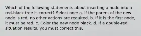 Which of the following statements about inserting a node into a red-black tree is correct? Select one: a. If the parent of the new node is red, no other actions are required. b. If it is the first node, it must be red. c. Color the new node black. d. If a double-red situation results, you must correct this.