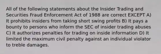 All of the following statements about the Insider Trading and Securities Fraud Enforcement Act of 1988 are correct EXCEPT A) It prohibits insiders from taking short swing profits B) It pays a bounty to persons who inform the SEC of insider trading abuses C) It authorizes penalties for trading on inside information D) It limited the maximum civil penalty against an individual violator to treble damages.