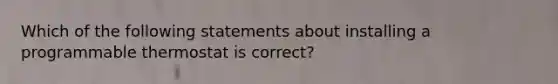 Which of the following statements about installing a programmable thermostat is correct?