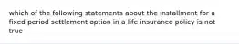 which of the following statements about the installment for a fixed period settlement option in a life insurance policy is not true