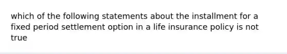 which of the following statements about the installment for a fixed period settlement option in a life insurance policy is not true