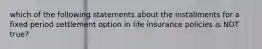 which of the following statements about the installments for a fixed period settlement option in life insurance policies is NOT true?