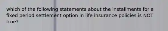 which of the following statements about the installments for a fixed period settlement option in life insurance policies is NOT true?