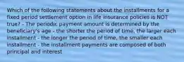 Which of the following statements about the installments for a fixed period settlement option in life insurance policies is NOT true? - The periodic payment amount is determined by the beneficiary's age - the shorter the period of time, the larger each installment - the longer the period of time, the smaller each installment - the installment payments are composed of both principal and interest