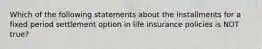 Which of the following statements about the installments for a fixed period settlement option in life insurance policies is NOT true?