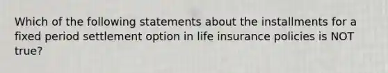 Which of the following statements about the installments for a fixed period settlement option in life insurance policies is NOT true?