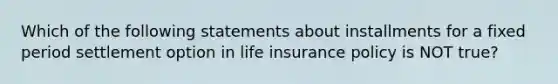 Which of the following statements about installments for a fixed period settlement option in life insurance policy is NOT true?