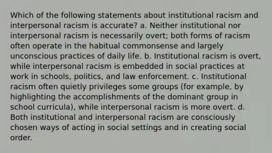 Which of the following statements about institutional racism and interpersonal racism is accurate? a. Neither institutional nor interpersonal racism is necessarily overt; both forms of racism often operate in the habitual commonsense and largely unconscious practices of daily life. b. Institutional racism is overt, while interpersonal racism is embedded in social practices at work in schools, politics, and law enforcement. c. Institutional racism often quietly privileges some groups (for example, by highlighting the accomplishments of the dominant group in school curricula), while interpersonal racism is more overt. d. Both institutional and interpersonal racism are consciously chosen ways of acting in social settings and in creating social order.