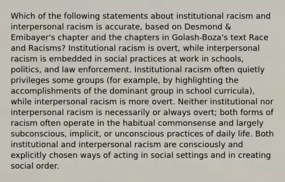 Which of the following statements about institutional racism and interpersonal racism is accurate, based on Desmond & Emibayer's chapter and the chapters in Golash-Boza's text Race and Racisms? Institutional racism is overt, while interpersonal racism is embedded in social practices at work in schools, politics, and law enforcement. Institutional racism often quietly privileges some groups (for example, by highlighting the accomplishments of the dominant group in school curricula), while interpersonal racism is more overt. Neither institutional nor interpersonal racism is necessarily or always overt; both forms of racism often operate in the habitual commonsense and largely subconscious, implicit, or unconscious practices of daily life. Both institutional and interpersonal racism are consciously and explicitly chosen ways of acting in social settings and in creating social order.