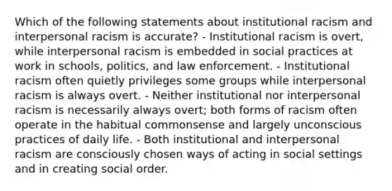 Which of the following statements about institutional racism and interpersonal racism is accurate? - Institutional racism is overt, while interpersonal racism is embedded in social practices at work in schools, politics, and law enforcement. - Institutional racism often quietly privileges some groups while interpersonal racism is always overt. - Neither institutional nor interpersonal racism is necessarily always overt; both forms of racism often operate in the habitual commonsense and largely unconscious practices of daily life. - Both institutional and interpersonal racism are consciously chosen ways of acting in social settings and in creating social order.