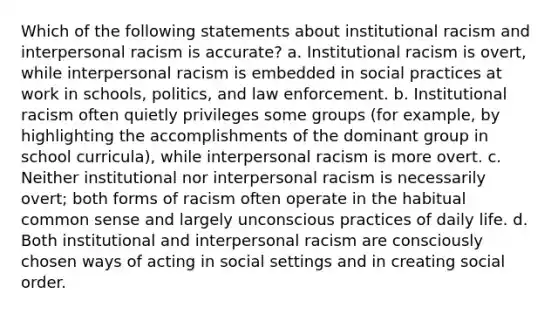 Which of the following statements about institutional racism and interpersonal racism is accurate? a. Institutional racism is overt, while interpersonal racism is embedded in social practices at work in schools, politics, and law enforcement. b. Institutional racism often quietly privileges some groups (for example, by highlighting the accomplishments of the dominant group in school curricula), while interpersonal racism is more overt. c. Neither institutional nor interpersonal racism is necessarily overt; both forms of racism often operate in the habitual common sense and largely unconscious practices of daily life. d. Both institutional and interpersonal racism are consciously chosen ways of acting in social settings and in creating social order.