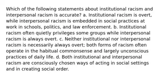 Which of the following statements about institutional racism and interpersonal racism is accurate? a. Institutional racism is overt, while interpersonal racism is embedded in social practices at work in schools, politics, and law enforcement. b. Institutional racism often quietly privileges some groups while interpersonal racism is always overt. c. Neither institutional nor interpersonal racism is necessarily always overt; both forms of racism often operate in the habitual commonsense and largely unconscious practices of daily life. d. Both institutional and interpersonal racism are consciously chosen ways of acting in social settings and in creating social order.