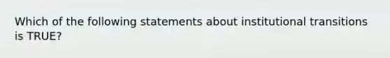 Which of the following statements about institutional transitions is TRUE?