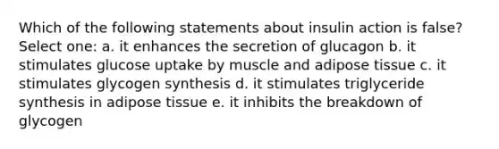 Which of the following statements about insulin action is false? Select one: a. it enhances the secretion of glucagon b. it stimulates glucose uptake by muscle and adipose tissue c. it stimulates glycogen synthesis d. it stimulates triglyceride synthesis in adipose tissue e. it inhibits the breakdown of glycogen