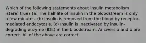 Which of the following statements about insulin metabolism is(are) true? (a) The half-life of insulin in <a href='https://www.questionai.com/knowledge/k7oXMfj7lk-the-blood' class='anchor-knowledge'>the blood</a>stream is only a few minutes. (b) Insulin is removed from the blood by receptor-mediated endocytosis. (c) Insulin is inactivated by insulin-degrading enzyme (IDE) in the bloodstream. Answers a and b are correct. All of the above are correct.