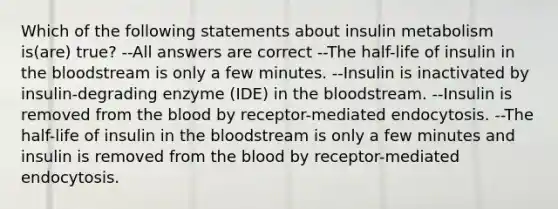 Which of the following statements about insulin metabolism is(are) true? --All answers are correct --The half-life of insulin in <a href='https://www.questionai.com/knowledge/k7oXMfj7lk-the-blood' class='anchor-knowledge'>the blood</a>stream is only a few minutes. --Insulin is inactivated by insulin-degrading enzyme (IDE) in the bloodstream. --Insulin is removed from the blood by receptor-mediated endocytosis. --The half-life of insulin in the bloodstream is only a few minutes and insulin is removed from the blood by receptor-mediated endocytosis.