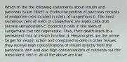 Which of the the following statements about insulin and pancreas is/are TRUE? a. Endocrine portion of pancreas consists of endocrine cells located in islets of Langerhans b. The most numerous cells of islets of Langerhans are alpha cells that secrete somatostatin c. Endocrine cells in the islets of Langerhans can not regenerate. Thus, their death leads to a permanent loss of insulin function d. Hepatocytes are the prime target for insulin action and compared to cells in other tissues, they receive high concentrations of insulin directly from the pancreatic vein and also high concentrations of nutrients via the mesenteric vein e. all of the above are true