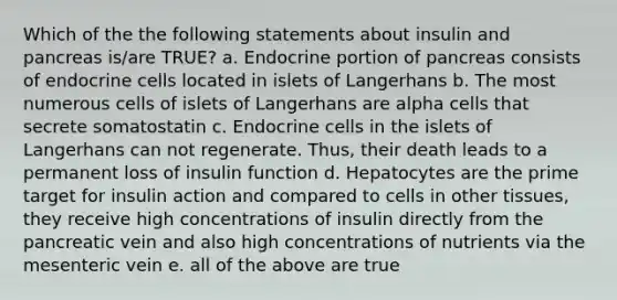 Which of the the following statements about insulin and pancreas is/are TRUE? a. Endocrine portion of pancreas consists of endocrine cells located in islets of Langerhans b. The most numerous cells of islets of Langerhans are alpha cells that secrete somatostatin c. Endocrine cells in the islets of Langerhans can not regenerate. Thus, their death leads to a permanent loss of insulin function d. Hepatocytes are the prime target for insulin action and compared to cells in other tissues, they receive high concentrations of insulin directly from the pancreatic vein and also high concentrations of nutrients via the mesenteric vein e. all of the above are true