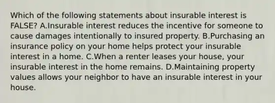 Which of the following statements about insurable interest is FALSE? A.Insurable interest reduces the incentive for someone to cause damages intentionally to insured property. B.Purchasing an insurance policy on your home helps protect your insurable interest in a home. C.When a renter leases your house, your insurable interest in the home remains. D.Maintaining property values allows your neighbor to have an insurable interest in your house.