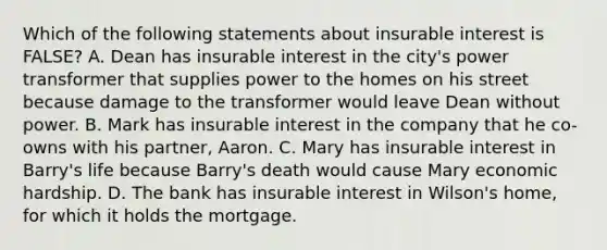 Which of the following statements about insurable interest is FALSE? A. Dean has insurable interest in the city's power transformer that supplies power to the homes on his street because damage to the transformer would leave Dean without power. B. Mark has insurable interest in the company that he co-owns with his partner, Aaron. C. Mary has insurable interest in Barry's life because Barry's death would cause Mary economic hardship. D. The bank has insurable interest in Wilson's home, for which it holds the mortgage.