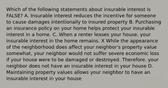 Which of the following statements about insurable interest is FALSE? A. Insurable interest reduces the incentive for someone to cause damages intentionally to insured property B. Purchasing an insurance policy on your home helps protect your insurable interest in a home. C. When a renter leases your house, your insurable interest in the home remains. X While the appearance of the neighborhood does affect your neighbor's property value somewhat, your neighbor would not suffer severe economic loss if your house were to be damaged or destroyed. Therefore. your neighbor does not have an insurable interest in your house D. Maintaining property values allows your neighbor to have an insurable interest in your house